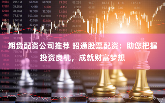 期货配资公司推荐 昭通股票配资：助您把握投资良机，成就财富梦想