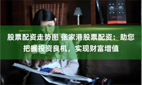 股票配资走势图 张家港股票配资：助您把握投资良机，实现财富增值