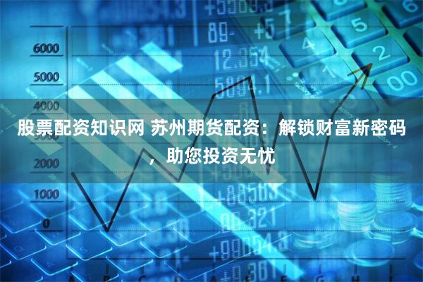 股票配资知识网 苏州期货配资：解锁财富新密码，助您投资无忧