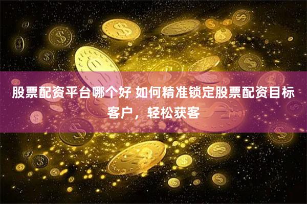 股票配资平台哪个好 如何精准锁定股票配资目标客户，轻松获客