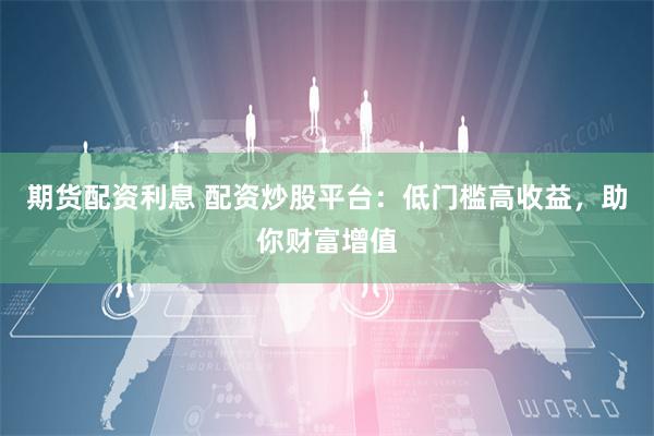 期货配资利息 配资炒股平台：低门槛高收益，助你财富增值