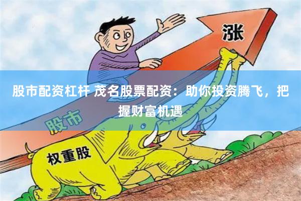 股市配资杠杆 茂名股票配资：助你投资腾飞，把握财富机遇