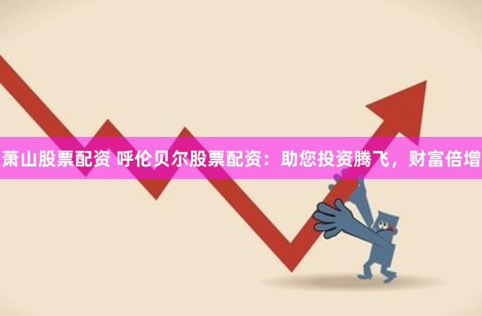 萧山股票配资 呼伦贝尔股票配资：助您投资腾飞，财富倍增