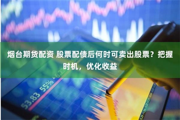 烟台期货配资 股票配债后何时可卖出股票？把握时机，优化收益
