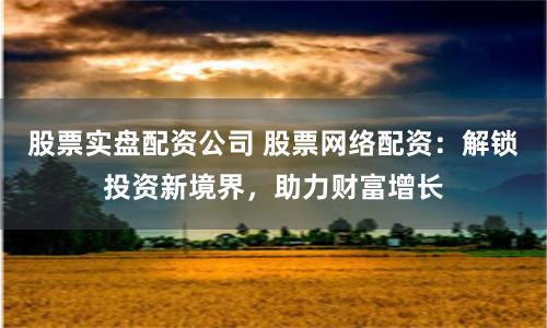 股票实盘配资公司 股票网络配资：解锁投资新境界，助力财富增长