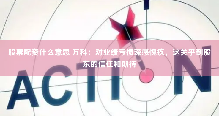股票配资什么意思 万科：对业绩亏损深感愧疚，这关乎到股东的信任和期待