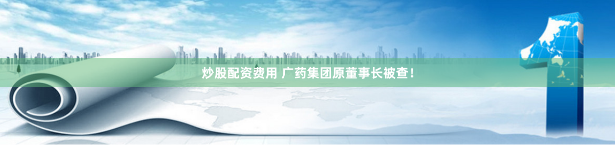 炒股配资费用 广药集团原董事长被查！