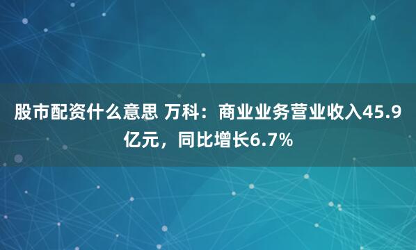 股市配资什么意思 万科：商业业务营业收入45.9亿元，同比增长6.7%