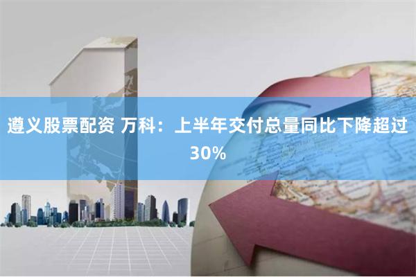 遵义股票配资 万科：上半年交付总量同比下降超过30%