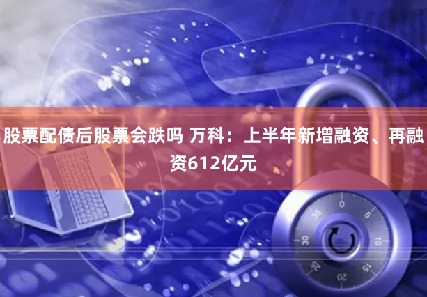 股票配债后股票会跌吗 万科：上半年新增融资、再融资612亿元