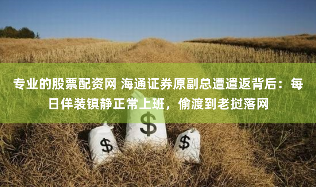 专业的股票配资网 海通证券原副总遭遣返背后：每日佯装镇静正常上班，偷渡到老挝落网