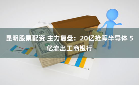 昆明股票配资 主力复盘：20亿抢筹半导体 5亿流出工商银行