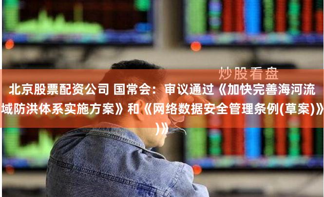 北京股票配资公司 国常会：审议通过《加快完善海河流域防洪体系实施方案》和《网络数据安全管理条例(草案)》
