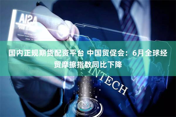 国内正规期货配资平台 中国贸促会：6月全球经贸摩擦指数同比下降