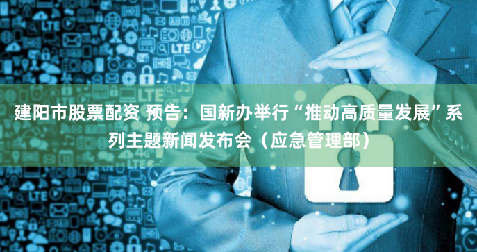 建阳市股票配资 预告：国新办举行“推动高质量发展”系列主题新闻发布会（应急管理部）