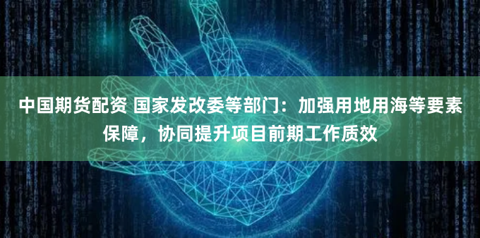 中国期货配资 国家发改委等部门：加强用地用海等要素保障，协同提升项目前期工作质效