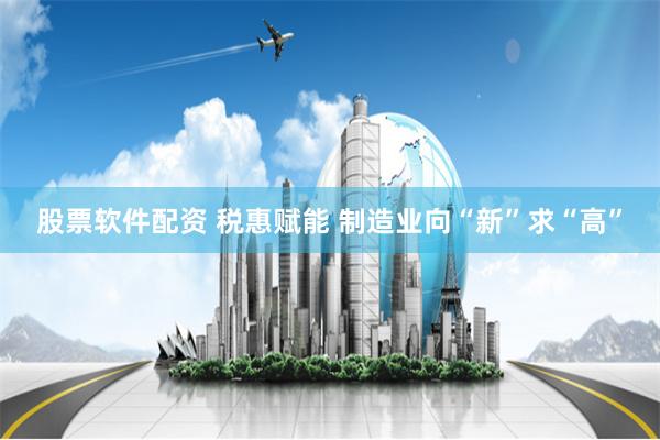 股票软件配资 税惠赋能 制造业向“新”求“高”