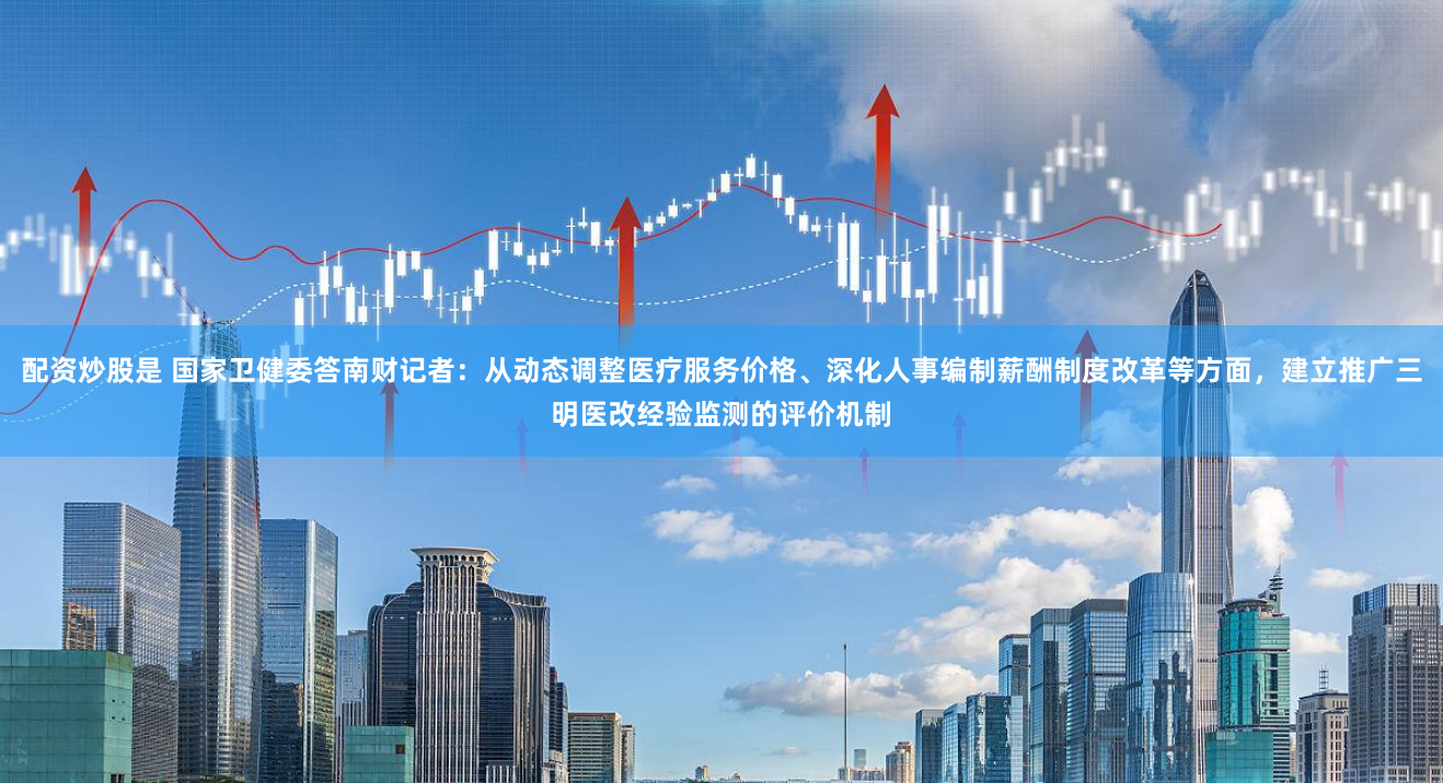 配资炒股是 国家卫健委答南财记者：从动态调整医疗服务价格、深化人事编制薪酬制度改革等方面，建立推广三明医改经验监测的评价机制