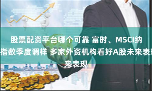 股票配资平台哪个可靠 富时、MSCI纳A指数季度调样 多家外资机构看好A股未来表现